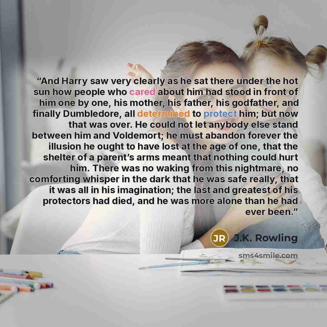 “And Harry saw very clearly as he sat there under the hot sun how people who cared about him had stood in front of him one by one, his mother, his father, his godfather, and finally Dumbledore, all determined to protect him; but now that was over. He could not let anybody else stand between him and…” quote by J.K. Rowling