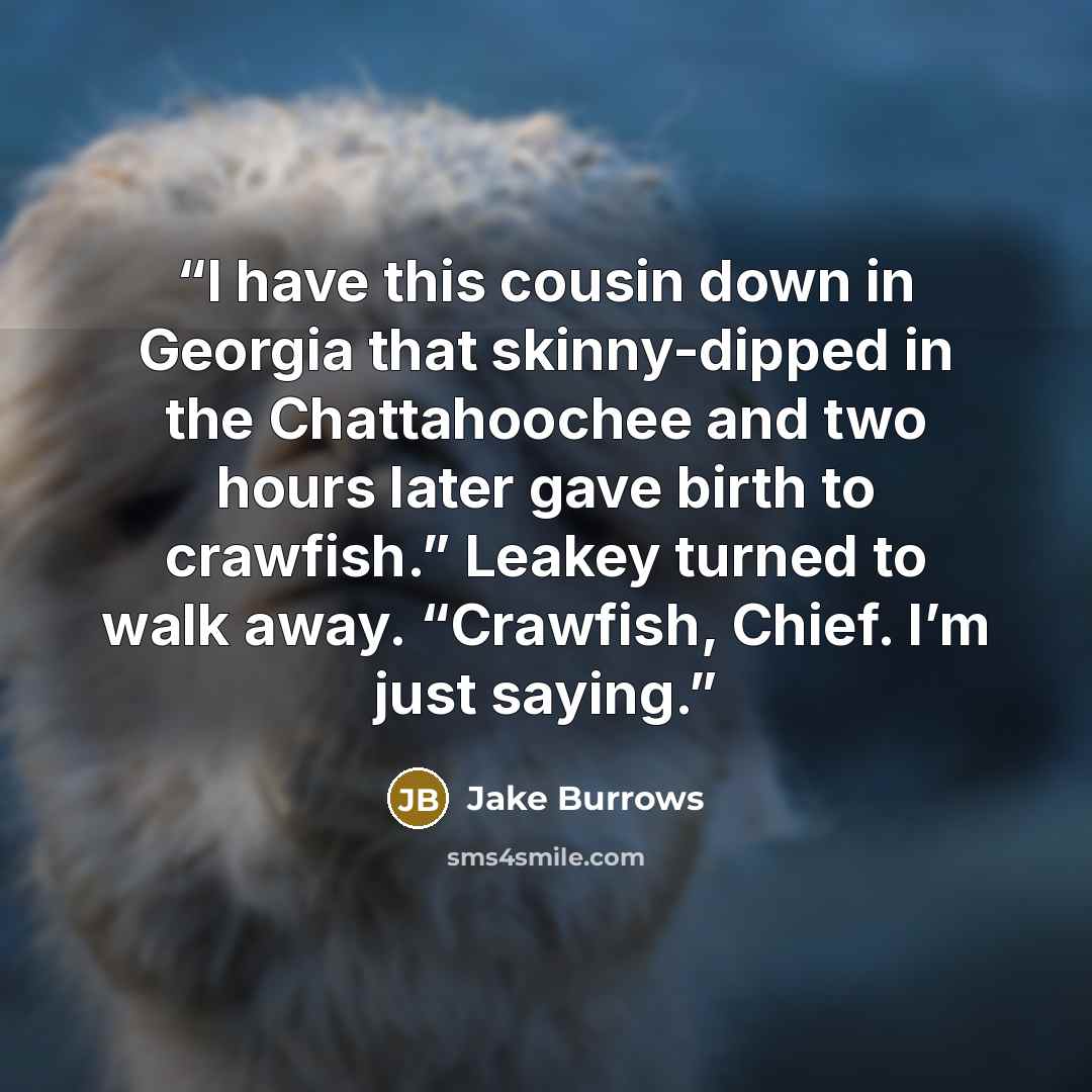 “I have this cousin down in Georgia that skinny-dipped in the Chattahoochee and two hours later gave birth to crawfish.” Leakey turned to walk away. “Crawfish, Chief. I’m just saying.” quote by Jake Burrows