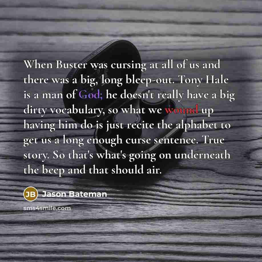 “When Buster was cursing at all of us and there was a big, long bleep-out. Tony Hale is a man of God; he doesn't really have a big dirty vocabulary, so what we wound up having him do is just recite the alphabet to get us a long enough curse sentence. True story. So that's what's going on underneath…” quote by Jason Bateman