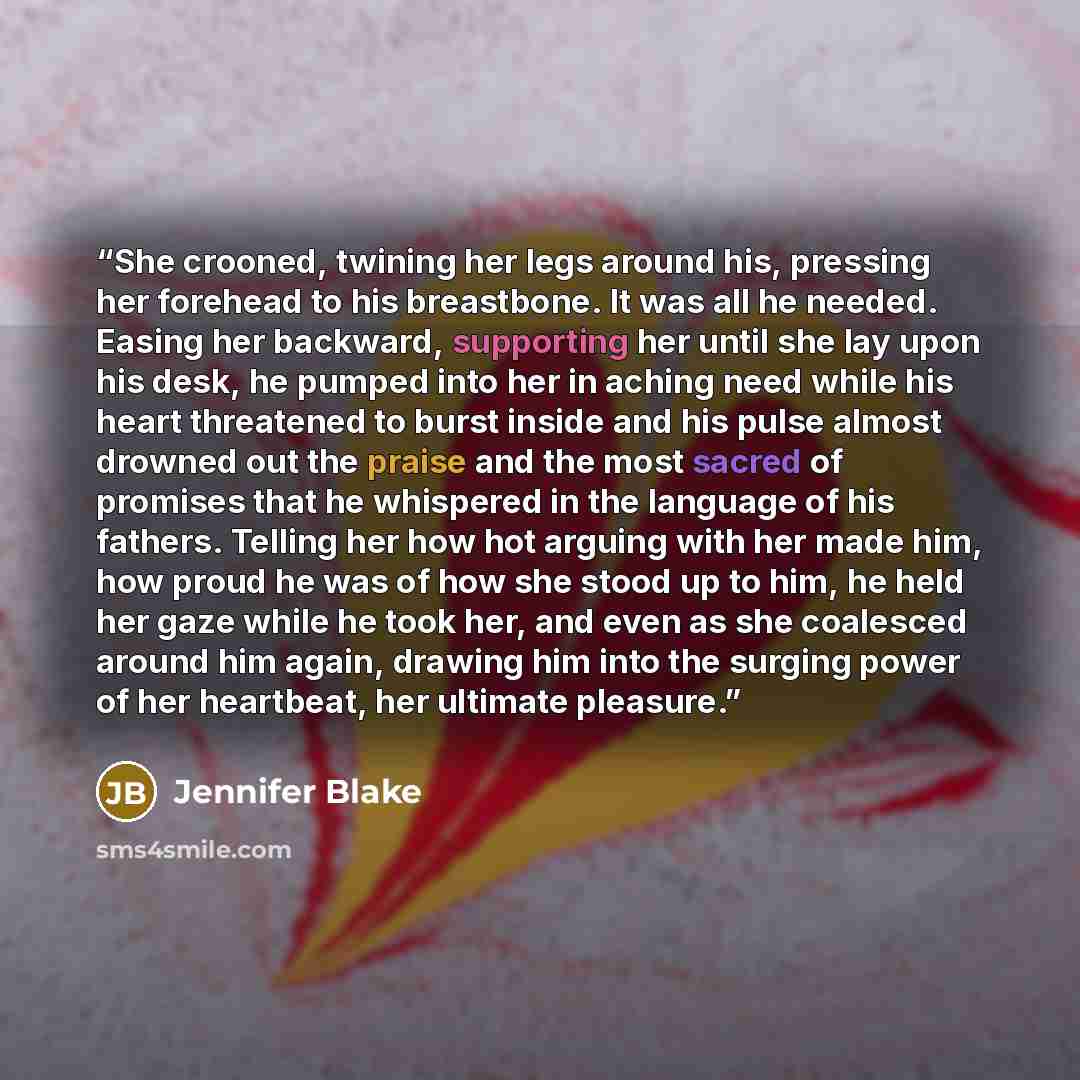 “She crooned, twining her legs around his, pressing her forehead to his breastbone. It was all he needed. Easing her backward, supporting her until she lay upon his desk, he pumped into her in aching need while his heart threatened to burst inside and his pulse almost drowned out the praise and the…” quote by Jennifer Blake