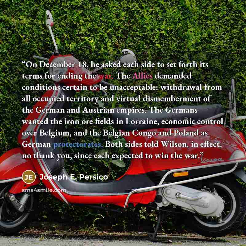 “On December 18, he asked each side to set forth its terms for ending the war. The Allies demanded conditions certain to be unacceptable: withdrawal from all occupied territory and virtual dismemberment of the German and Austrian empires. The Germans wanted the iron ore fields in Lorraine, economic…” quote by Joseph E. Persico