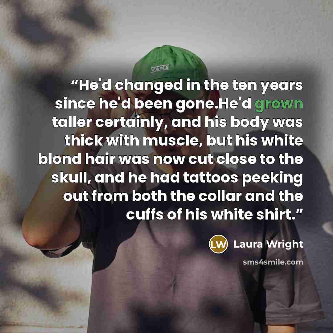 “He'd changed in the ten years since he'd been gone.He'd grown taller certainly, and his body was thick with muscle, but his white blond hair was now cut close to the skull, and he had tattoos peeking out from both the collar and the cuffs of his white shirt.” quote by Laura Wright