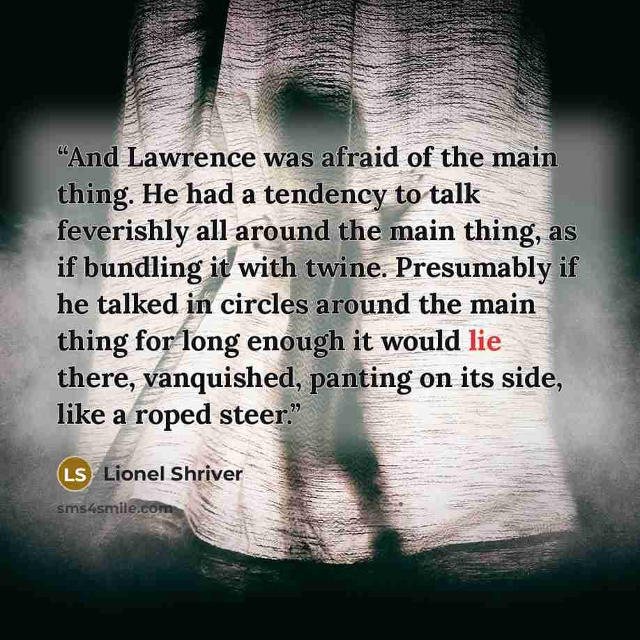 “And Lawrence was afraid of the main thing. He had a tendency to talk feverishly all around the main thing, as if bundling it with twine. Presumably if he talked in circles around the main thing for long enough it would lie there, vanquished, panting on its side, like a roped steer.” quote by Lionel Shriver