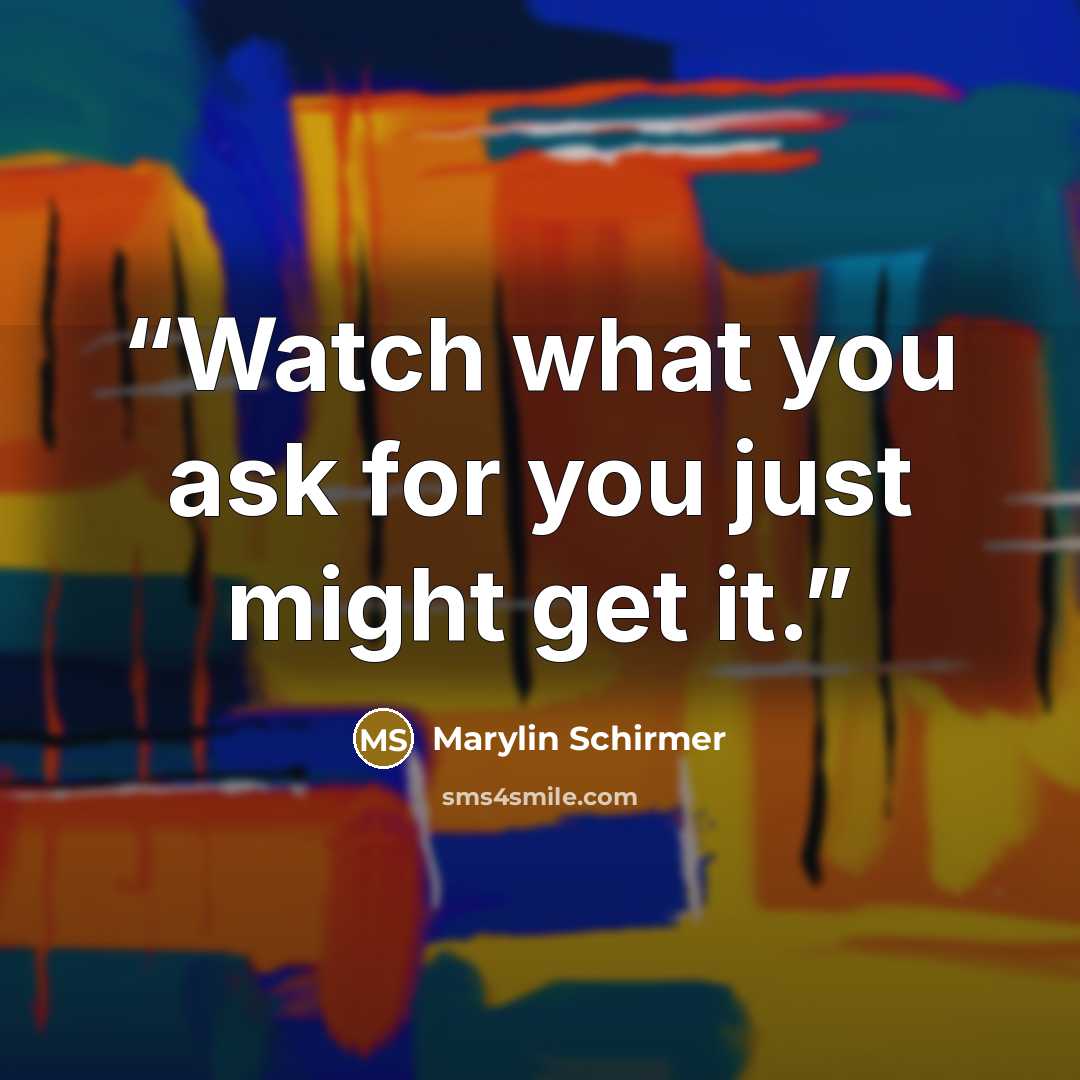 “Watch what you ask for you just might get it.” quote by Marylin Schirmer