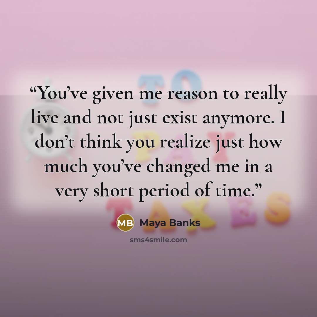 “You’ve given me reason to really live and not just exist anymore. I don’t think you realize just how much you’ve changed me in a very short period of time.” quote by Maya Banks