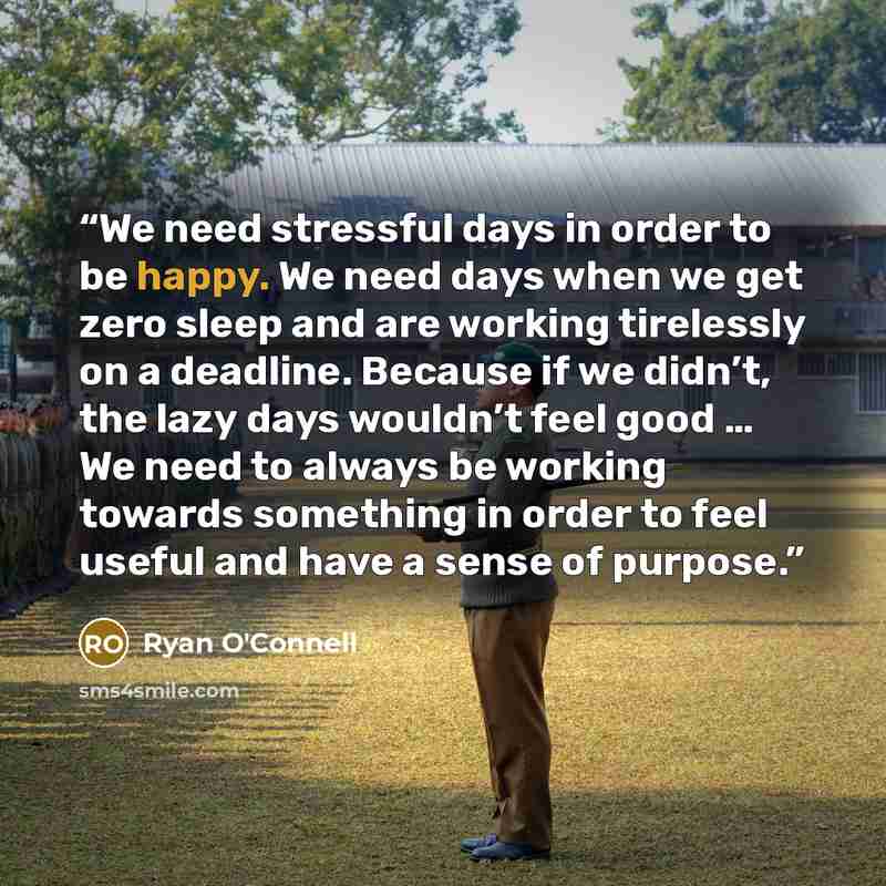 “We need stressful days in order to be happy. We need days when we get zero sleep and are working tirelessly on a deadline. Because if we didn’t, the lazy days wouldn’t feel good … We need to always be working towards something in order to feel useful and have a sense of purpose.” quote by Ryan O'Connell