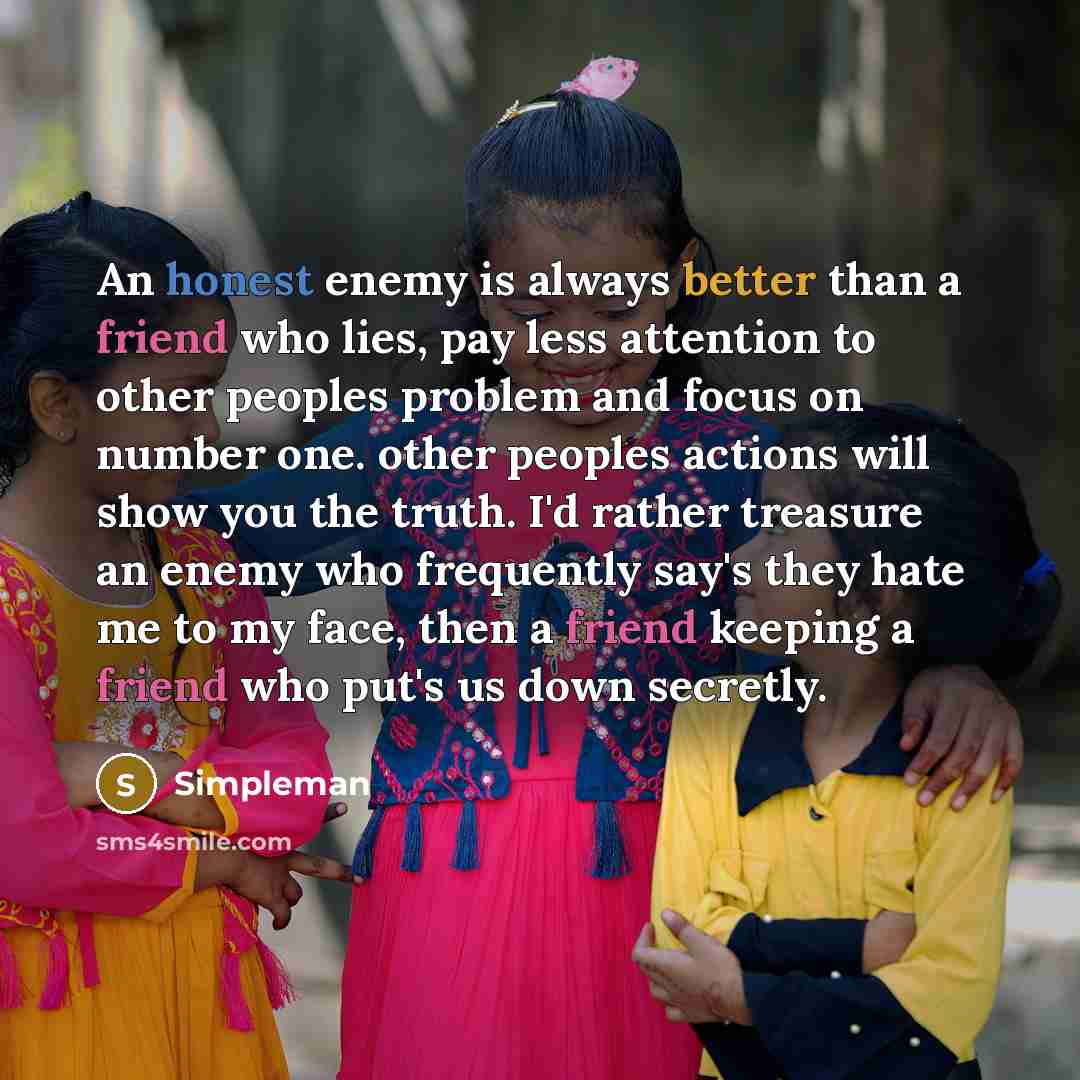 “An honest enemy is always better than a friend who lies, pay less attention to other peoples problem and focus on number one. other peoples actions will show you the truth. I'd rather treasure an enemy who frequently say's they hate me to my face, then a friend keeping a friend who put's us down…” quote by Simpleman