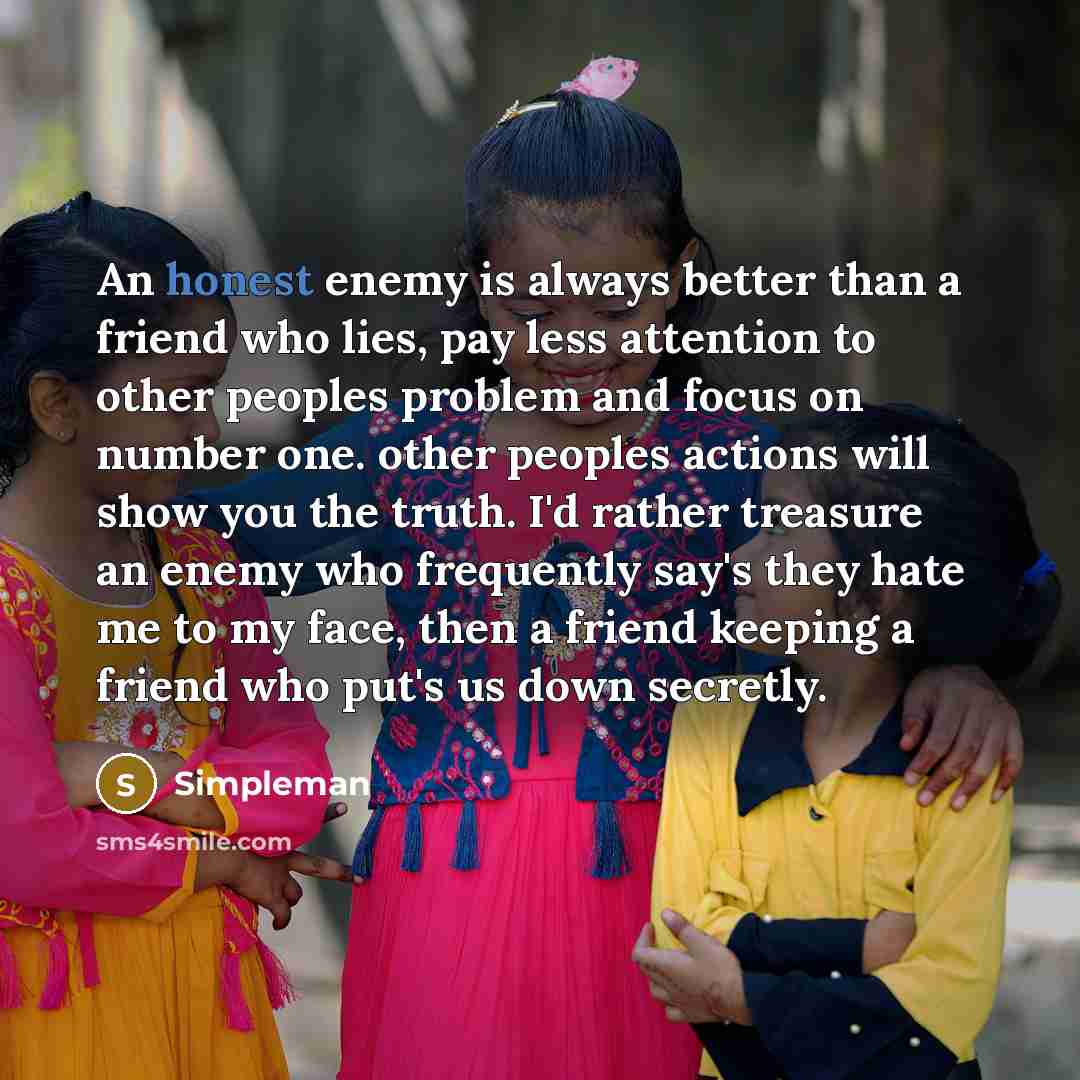 “An honest enemy is always better than a friend who lies, pay less attention to other peoples problem and focus on number one. other peoples actions will show you the truth. I'd rather treasure an enemy who frequently say's they hate me to my face, then a friend keeping a friend who put's us down…” quote by Simpleman