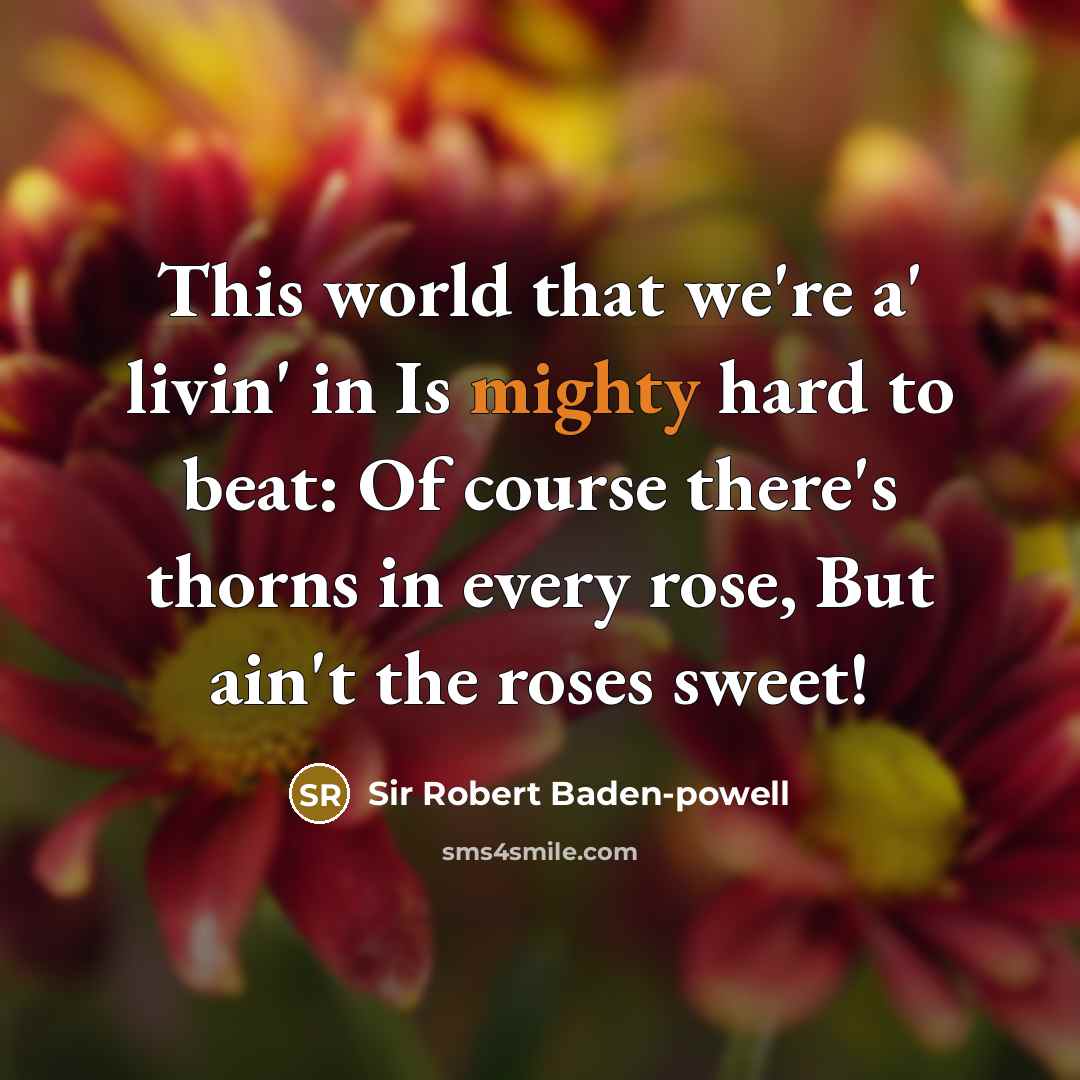 “This world that we're a' livin' in Is mighty hard to beat: Of course there's thorns in every rose, But ain't the roses sweet!” quote by Sir Robert Baden-Powell