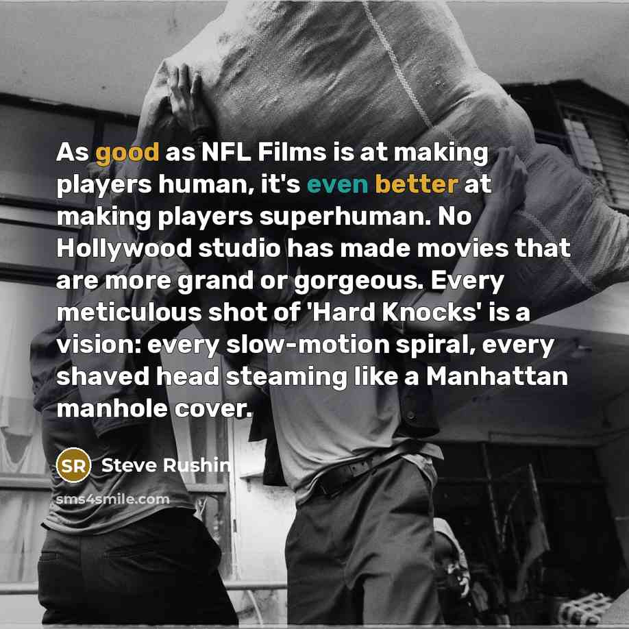 “As good as NFL Films is at making players human, it's even better at making players superhuman. No Hollywood studio has made movies that are more grand or gorgeous. Every meticulous shot of 'Hard Knocks' is a vision: every slow-motion spiral, every shaved head steaming like a Manhattan manhole…” quote by Steve Rushin