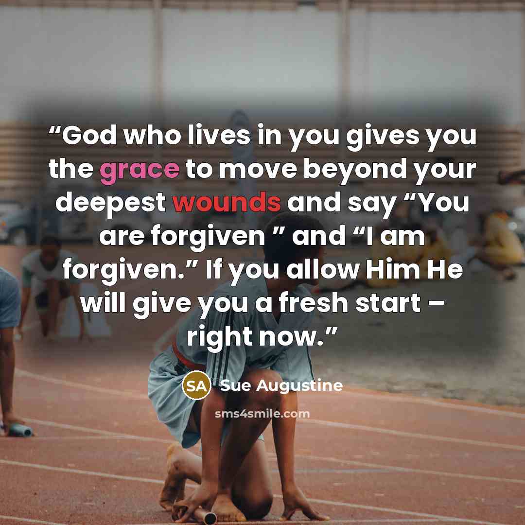 “God who lives in you gives you the grace to move beyond your deepest wounds and say “You are forgiven ” and “I am forgiven.” If you allow Him He will give you a fresh start – right now.” quote by Sue Augustine