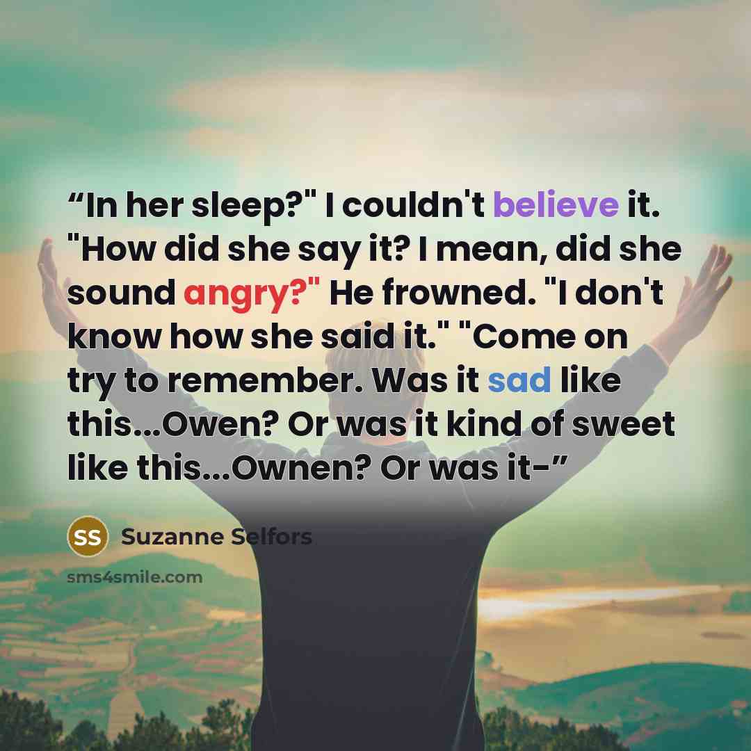 “In her sleep?" I couldn't believe it. "How did she say it? I mean, did she sound angry?" He frowned. "I don't know how she said it." "Come on try to remember. Was it sad like this...Owen? Or was it kind of sweet like this...Ownen? Or was it-” quote by Suzanne Selfors