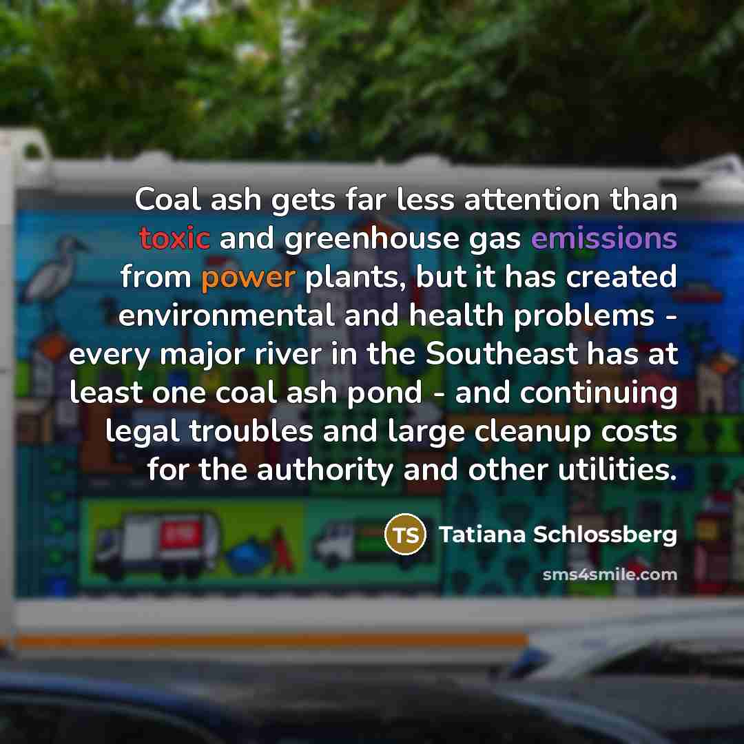 “Coal ash gets far less attention than toxic and greenhouse gas emissions from power plants, but it has created environmental and health problems - every major river in the Southeast has at least one coal ash pond - and continuing legal troubles and large cleanup costs for the authority and other…” quote by Tatiana Schlossberg
