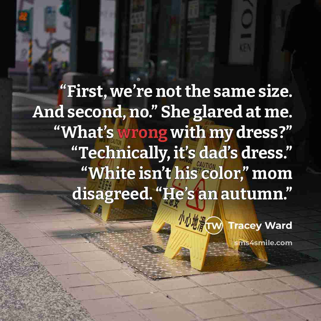 “First, we’re not the same size. And second, no.” She glared at me. “What’s wrong with my dress?” “Technically, it’s dad’s dress.” “White isn’t his color,” mom disagreed. “He’s an autumn.” quote by Tracey Ward