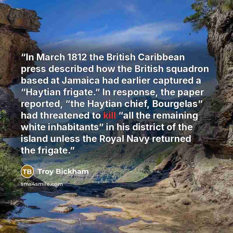 “In March 1812 the British Caribbean press described how the British squadron based at Jamaica had earlier captured a “Haytian frigate.” In response, the paper reported, “the Haytian chief, Bourgelas” had threatened to kill “all the remaining white inhabitants” in his district of the island unless…” quote by Troy Bickham