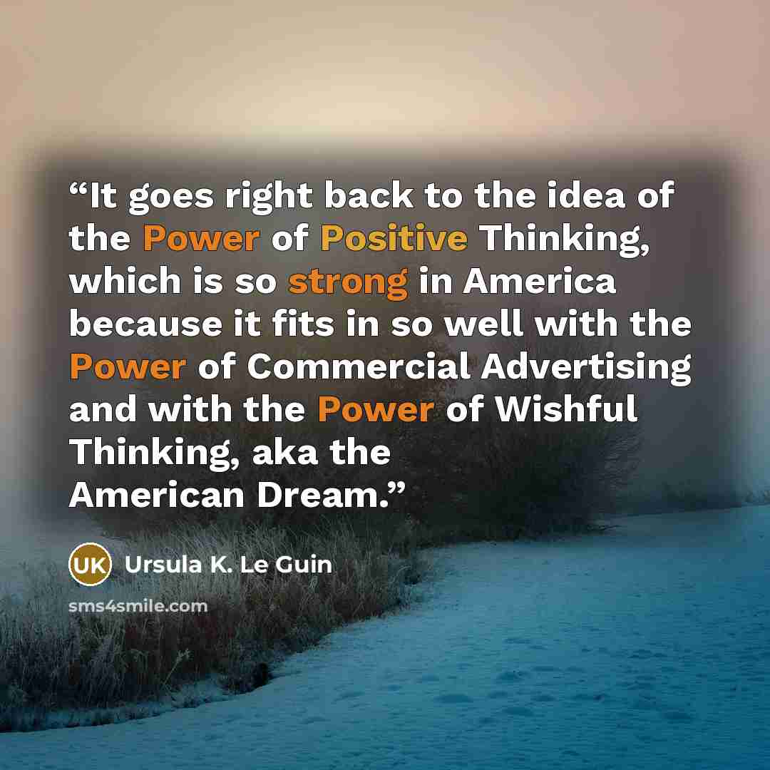 “It goes right back to the idea of the Power of Positive Thinking, which is so strong in America because it fits in so well with the Power of Commercial Advertising and with the Power of Wishful Thinking, aka the American Dream.” quote by Ursula K. Le Guin