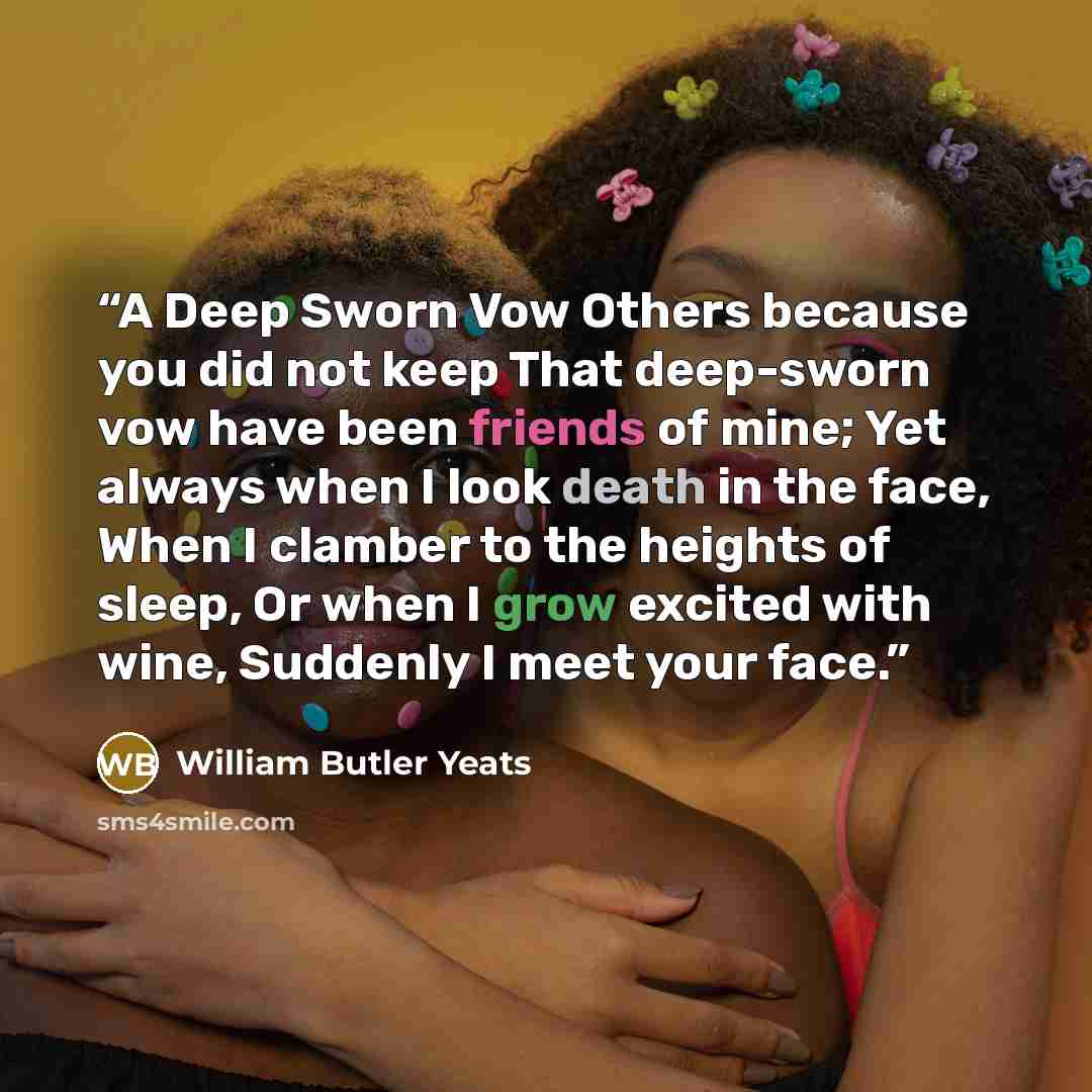 “A Deep Sworn Vow Others because you did not keep That deep-sworn vow have been friends of mine; Yet always when I look death in the face, When I clamber to the heights of sleep, Or when I grow excited with wine, Suddenly I meet your face.” quote by William Butler Yeats