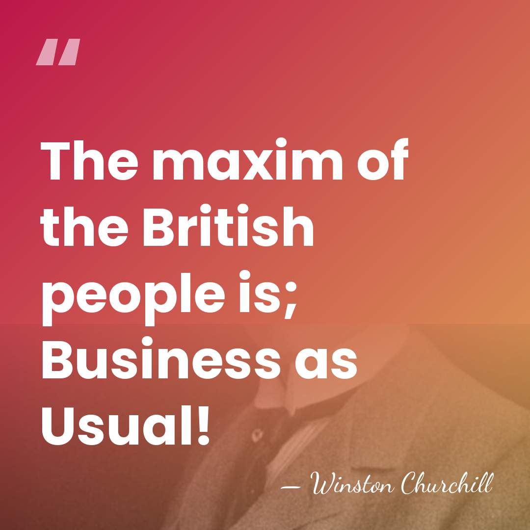 The maxim of the British people is; Business as Usual! - Winston Churchill