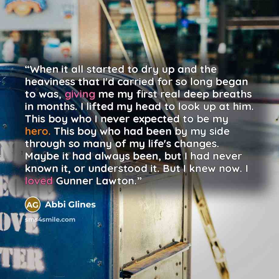 “When it all started to dry up and the heaviness that I'd carried for so long began to was, giving me my first real deep breaths in months. I lifted my head to look up at him. This boy who I never expected to be my hero. This boy who had been by my side through so many of my life's changes. Maybe…” quote by Abbi Glines