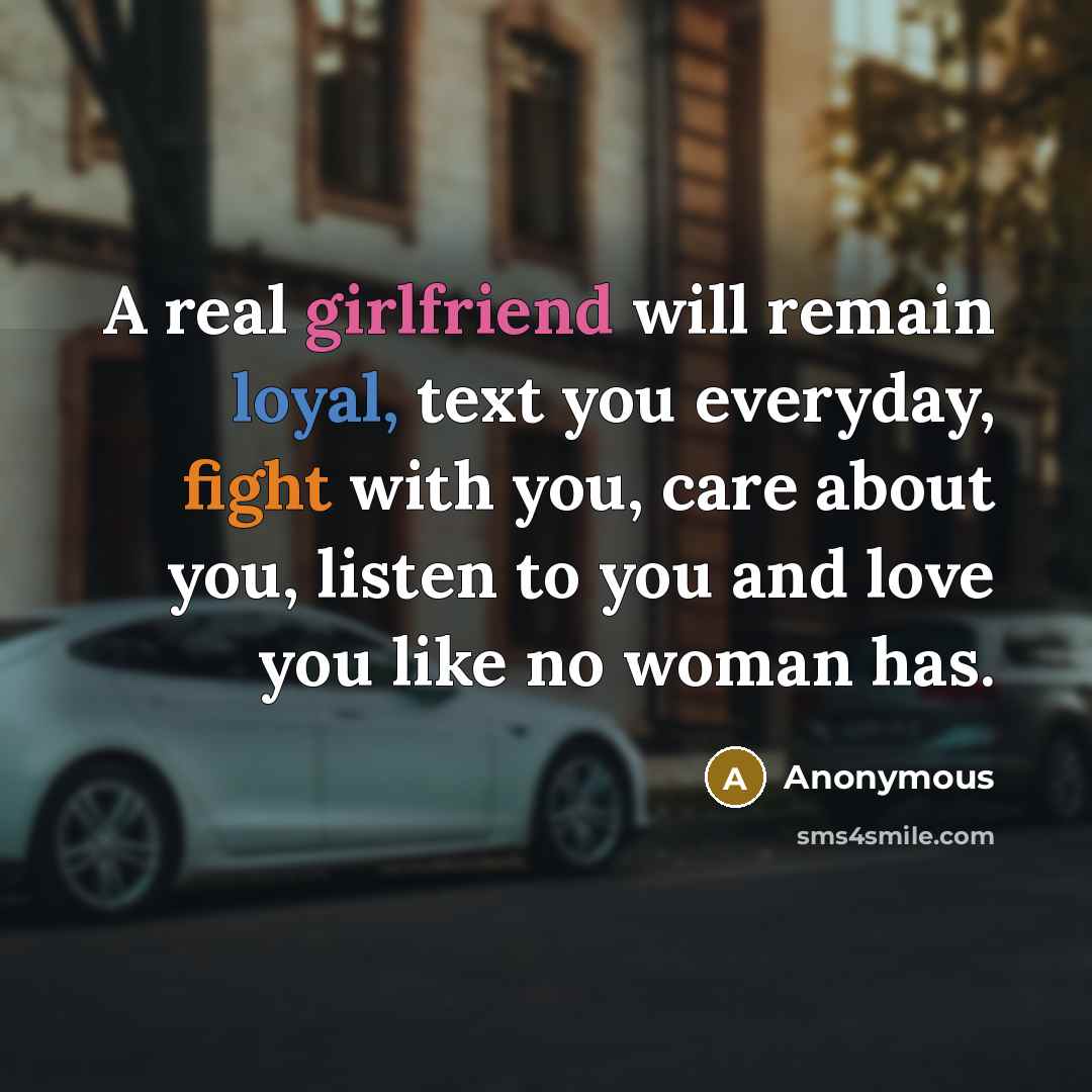 “A real girlfriend will remain loyal, text you everyday, fight with you, care about you, listen to you and love you like no woman has.” quote by Anonymous