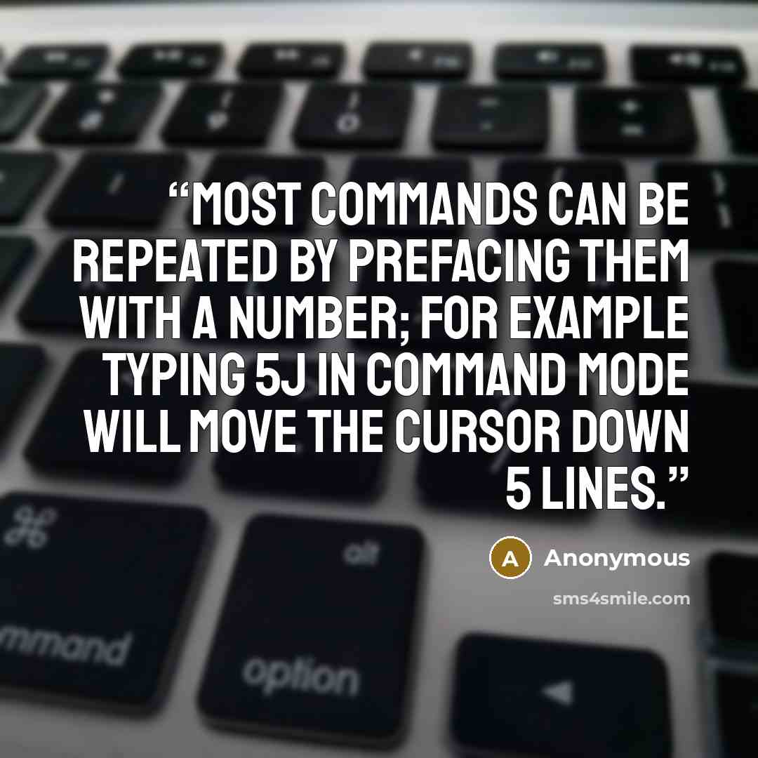 “Most commands can be repeated by prefacing them with a number; for example typing 5j in command mode will move the cursor down 5 lines.” quote by Anonymous