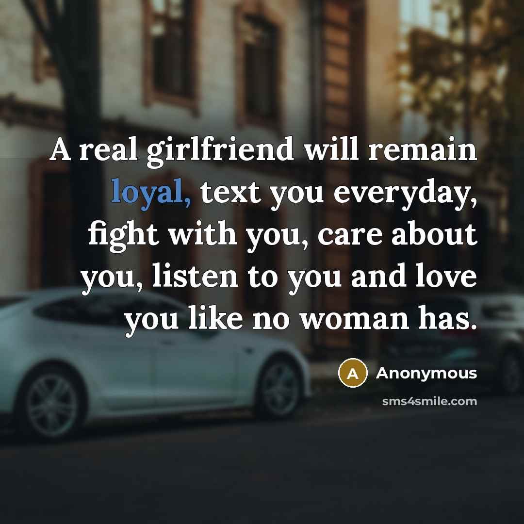 “A real girlfriend will remain loyal, text you everyday, fight with you, care about you, listen to you and love you like no woman has.” quote by Anonymous