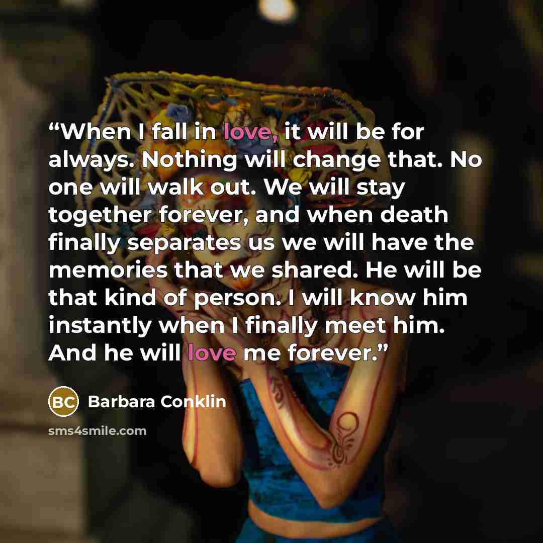 “When I fall in love, it will be for always. Nothing will change that. No one will walk out. We will stay together forever, and when death finally separates us we will have the memories that we shared. He will be that kind of person. I will know him instantly when I finally meet him. And he will…” quote by Barbara Conklin