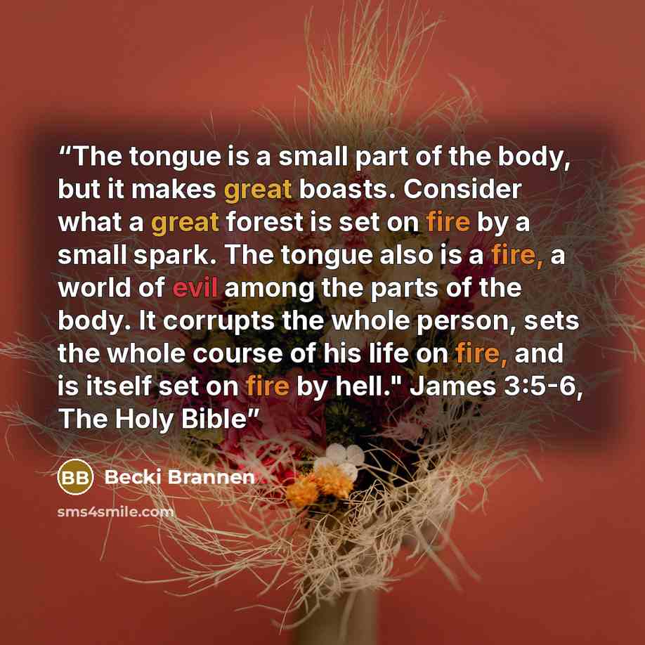 “The tongue is a small part of the body, but it makes great boasts. Consider what a great forest is set on fire by a small spark. The tongue also is a fire, a world of evil among the parts of the body. It corrupts the whole person, sets the whole course of his life on fire, and is itself set on…” quote by Becki Brannen