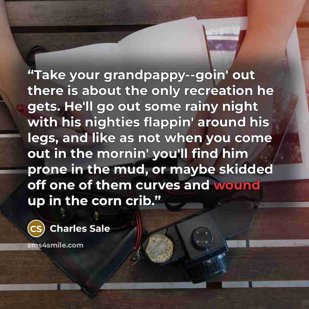 “Take your grandpappy--goin' out there is about the only recreation he gets. He'll go out some rainy night with his nighties flappin' around his legs, and like as not when you come out in the mornin' you'll find him prone in the mud, or maybe skidded off one of them curves and wound up in the corn…” quote by Charles Sale