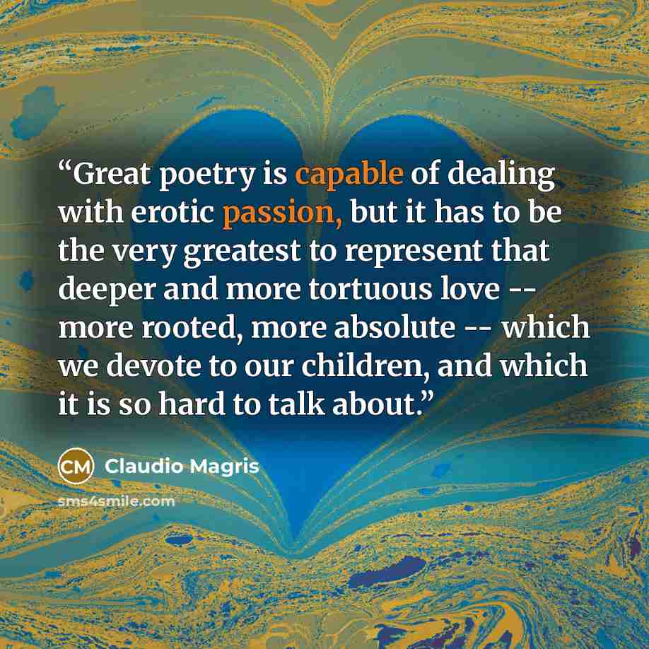 “Great poetry is capable of dealing with erotic passion, but it has to be the very greatest to represent that deeper and more tortuous love -- more rooted, more absolute -- which we devote to our children, and which it is so hard to talk about.” quote by Claudio Magris