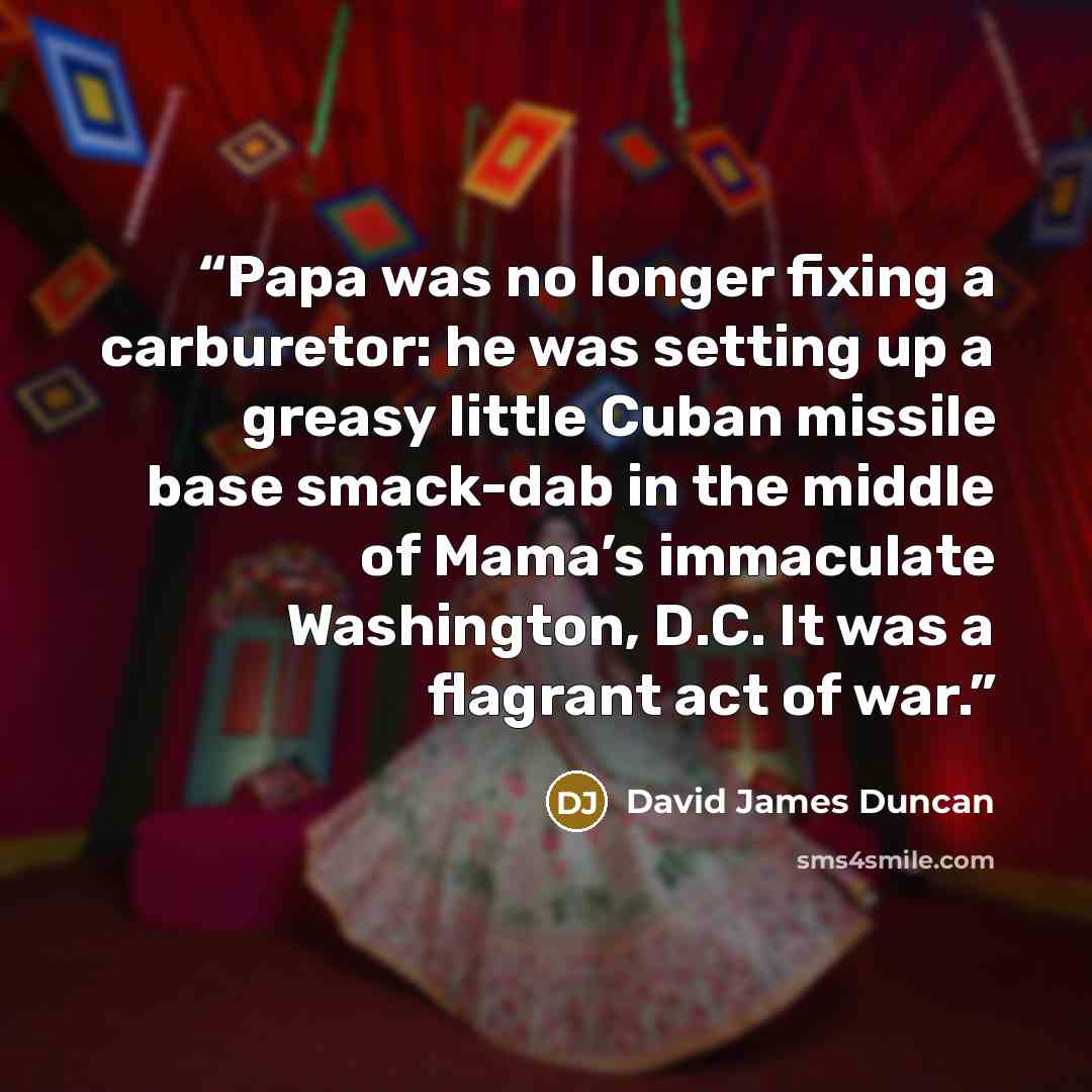 “Papa was no longer fixing a carburetor: he was setting up a greasy little Cuban missile base smack-dab in the middle of Mama’s immaculate Washington, D.C. It was a flagrant act of war.” quote by David James Duncan