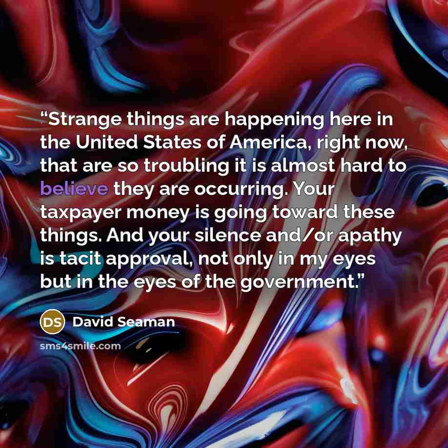 “Strange things are happening here in the United States of America, right now, that are so troubling it is almost hard to believe they are occurring. Your taxpayer money is going toward these things. And your silence and/or apathy is tacit approval, not only in my eyes but in the eyes of the…” quote by David Seaman