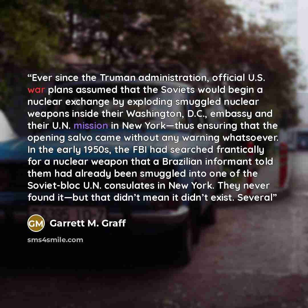 “Ever since the Truman administration, official U.S. war plans assumed that the Soviets would begin a nuclear exchange by exploding smuggled nuclear weapons inside their Washington, D.C., embassy and their U.N. mission in New York—thus ensuring that the opening salvo came without any warning…” quote by Garrett M. Graff