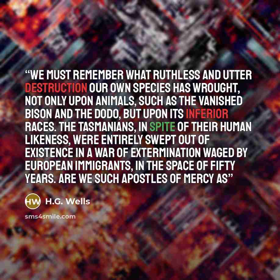 “we must remember what ruthless and utter destruction our own species has wrought, not only upon animals, such as the vanished bison and the dodo, but upon its inferior races. The Tasmanians, in spite of their human likeness, were entirely swept out of existence in a war of extermination waged by…” quote by H.G. Wells