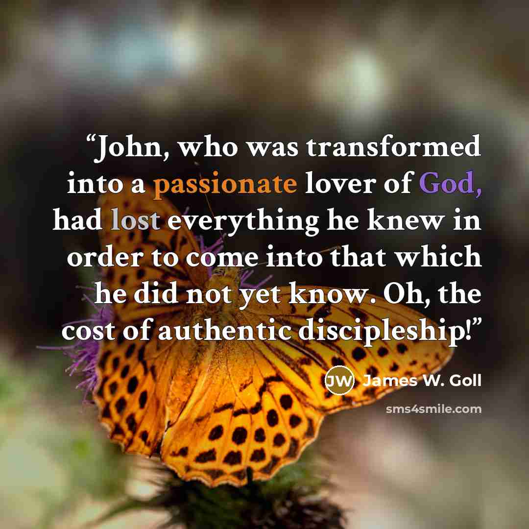 “John, who was transformed into a passionate lover of God, had lost everything he knew in order to come into that which he did not yet know. Oh, the cost of authentic discipleship!” quote by James W. Goll