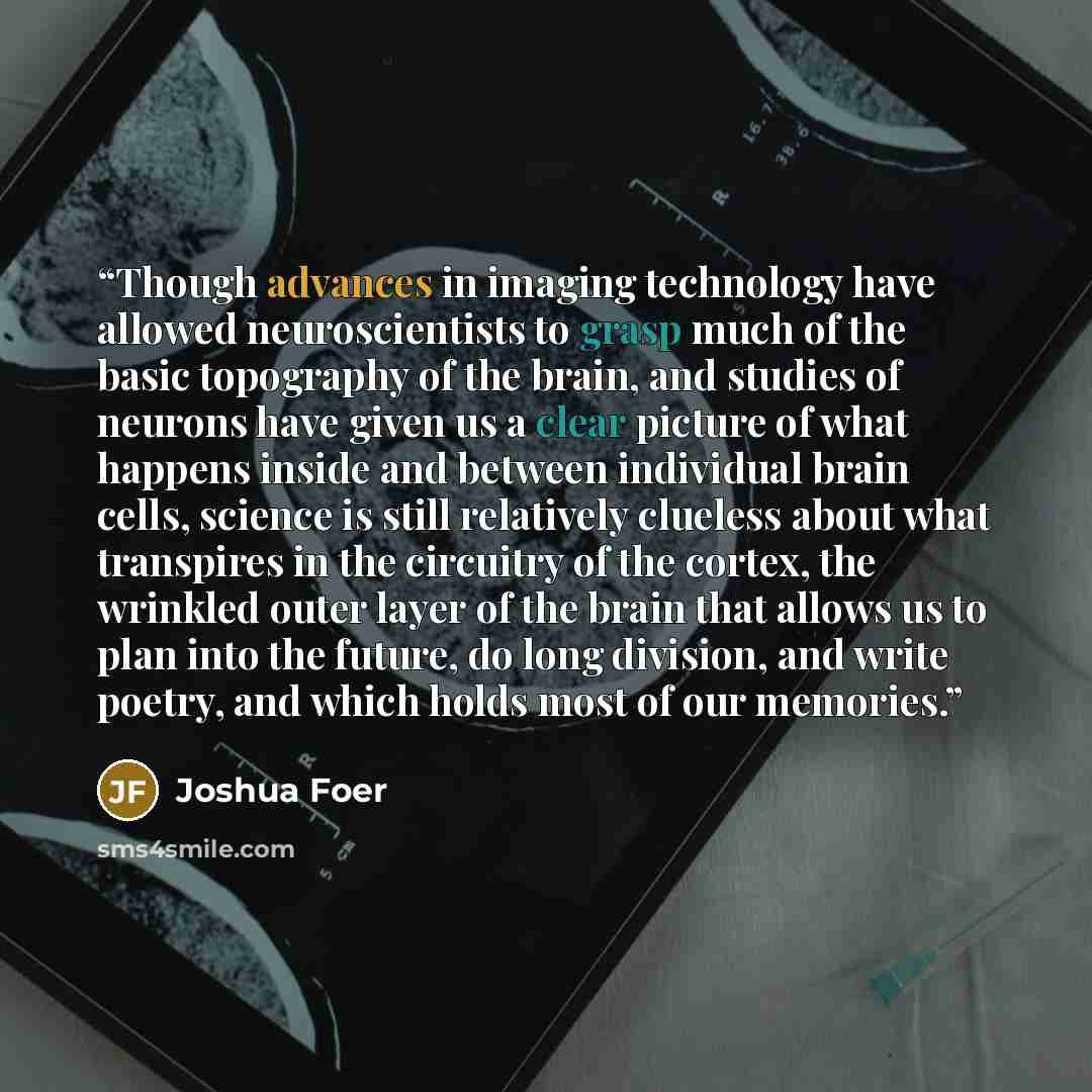 “Though advances in imaging technology have allowed neuroscientists to grasp much of the basic topography of the brain, and studies of neurons have given us a clear picture of what happens inside and between individual brain cells, science is still relatively clueless about what transpires in the…” quote by Joshua Foer