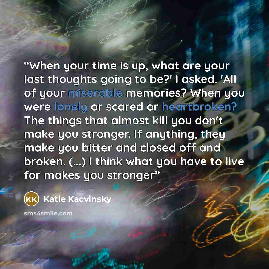 “When your time is up, what are your last thoughts going to be?' I asked. 'All of your miserable memories? When you were lonely or scared or heartbroken? The things that almost kill you don't make you stronger. If anything, they make you bitter and closed off and broken. (...) I think what you have…” quote by Katie Kacvinsky