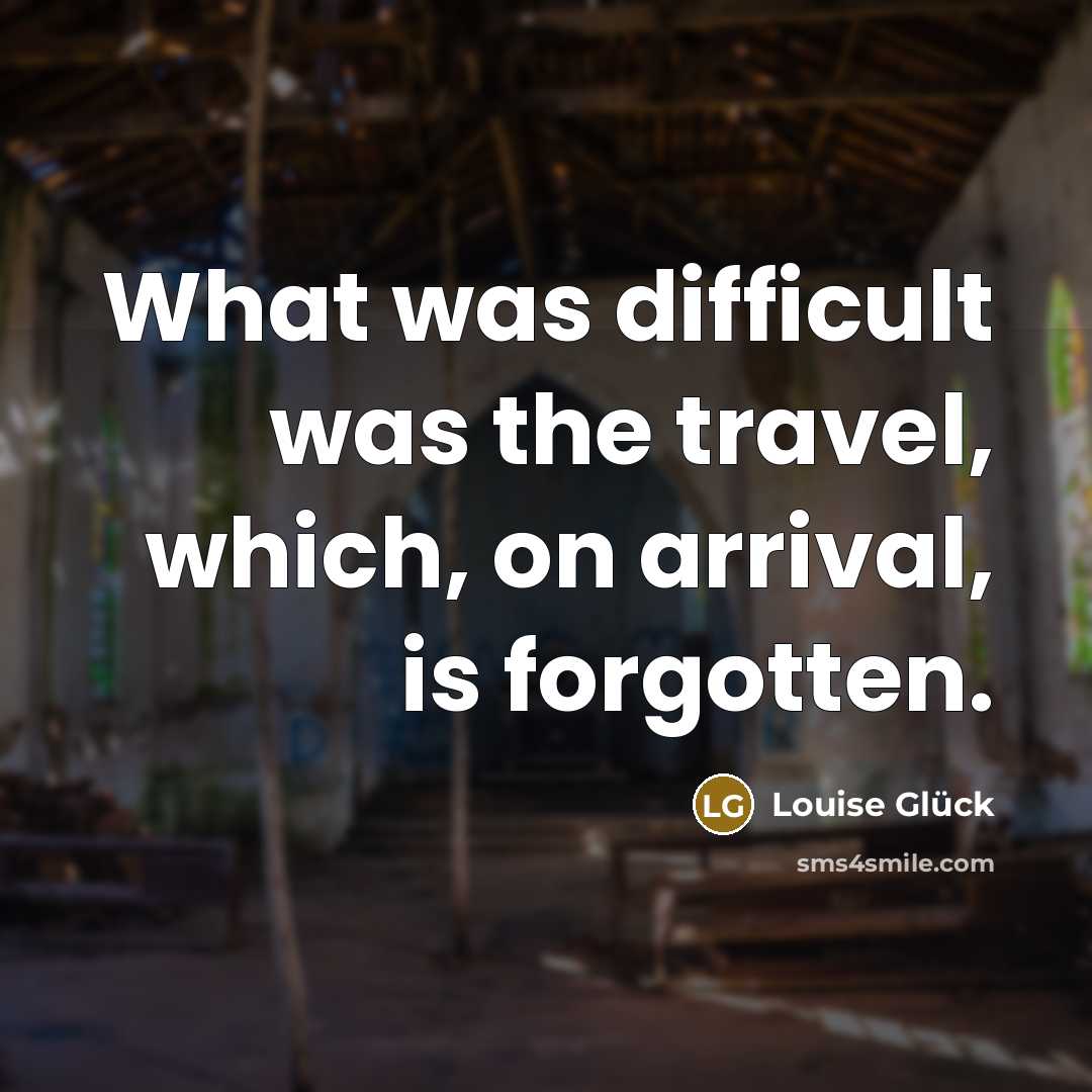 “What was difficult was the travel, which, on arrival, is forgotten.” quote by Louise Glück