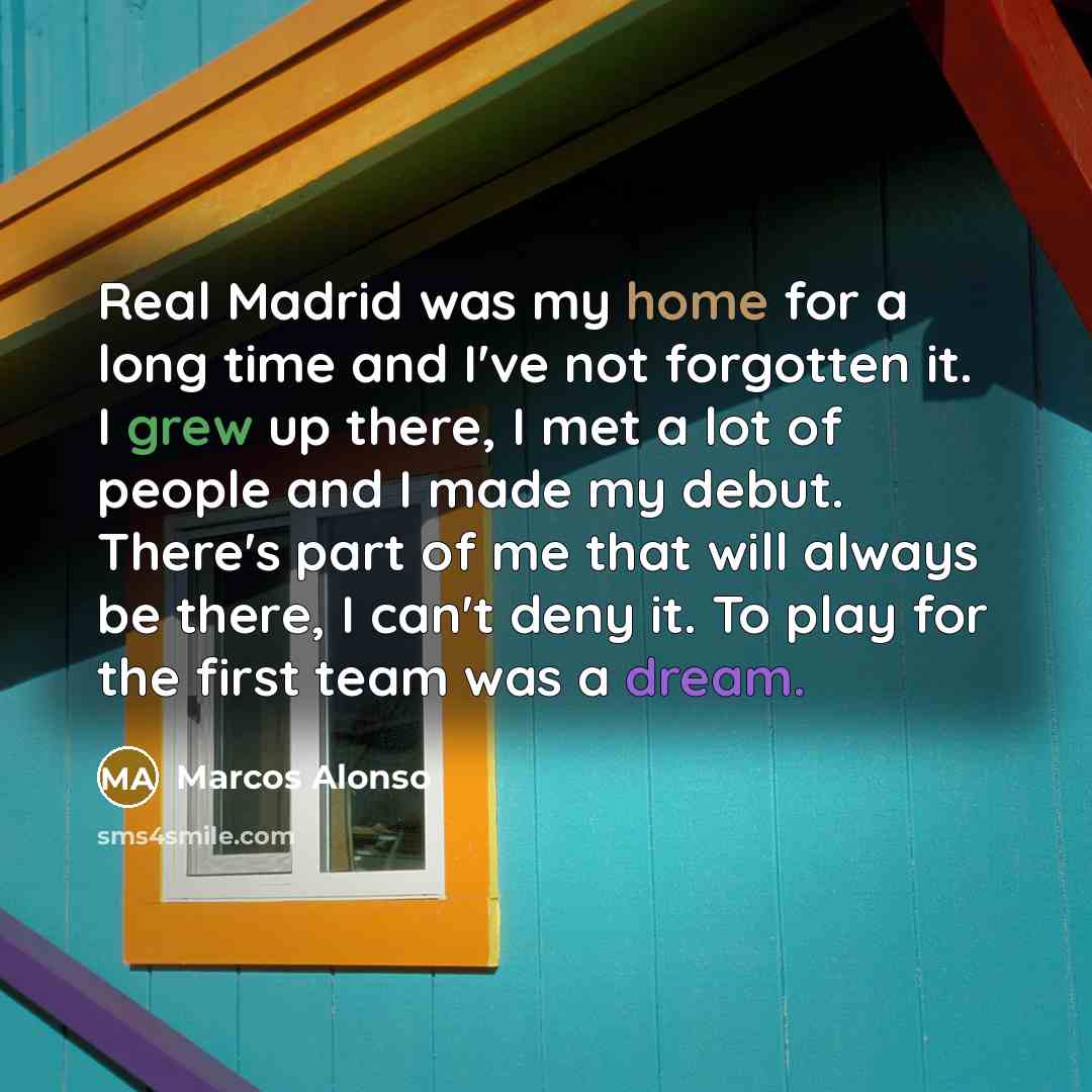 “Real Madrid was my home for a long time and I've not forgotten it. I grew up there, I met a lot of people and I made my debut. There's part of me that will always be there, I can't deny it. To play for the first team was a dream.” quote by Marcos Alonso