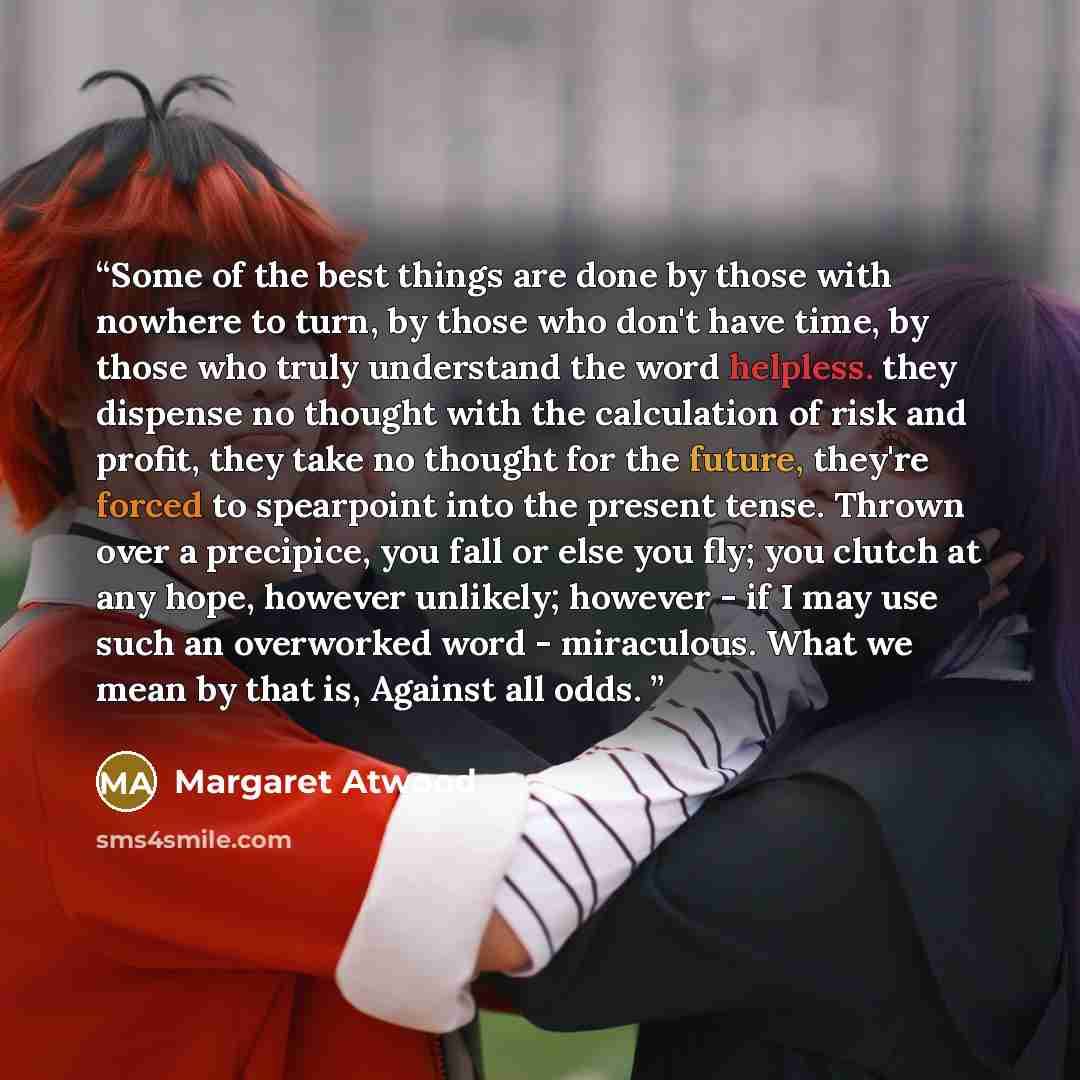 “Some of the best things are done by those with nowhere to turn, by those who don't have time, by those who truly understand the word helpless. they dispense no thought with the calculation of risk and profit, they take no thought for the future, they're forced to spearpoint into the present tense…” quote by Margaret Atwood