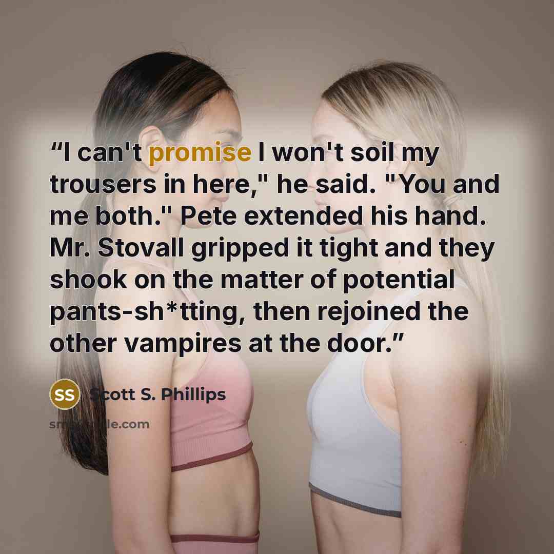 “I can't promise I won't soil my trousers in here," he said. "You and me both." Pete extended his hand. Mr. Stovall gripped it tight and they shook on the matter of potential pants-sh*tting, then rejoined the other vampires at the door.” quote by Scott S. Phillips