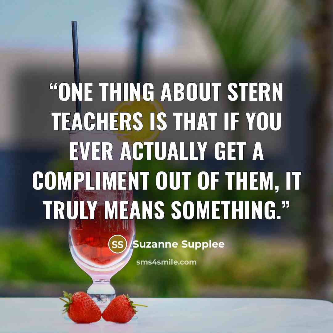 “One thing about stern teachers is that if you ever actually get a compliment out of them, it truly means something.” quote by Suzanne Supplee