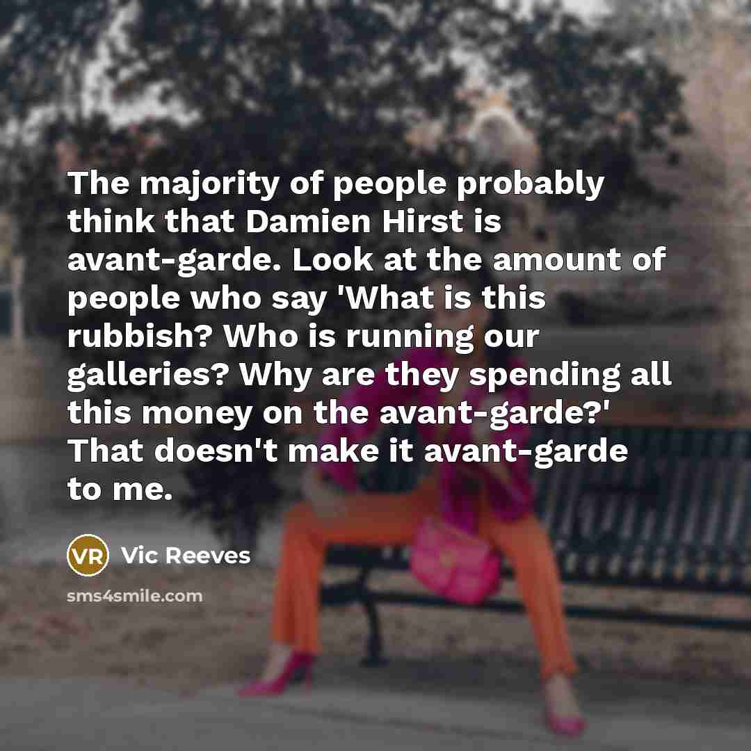 “The majority of people probably think that Damien Hirst is avant-garde. Look at the amount of people who say 'What is this rubbish? Who is running our galleries? Why are they spending all this money on the avant-garde?' That doesn't make it avant-garde to me.” quote by Vic Reeves