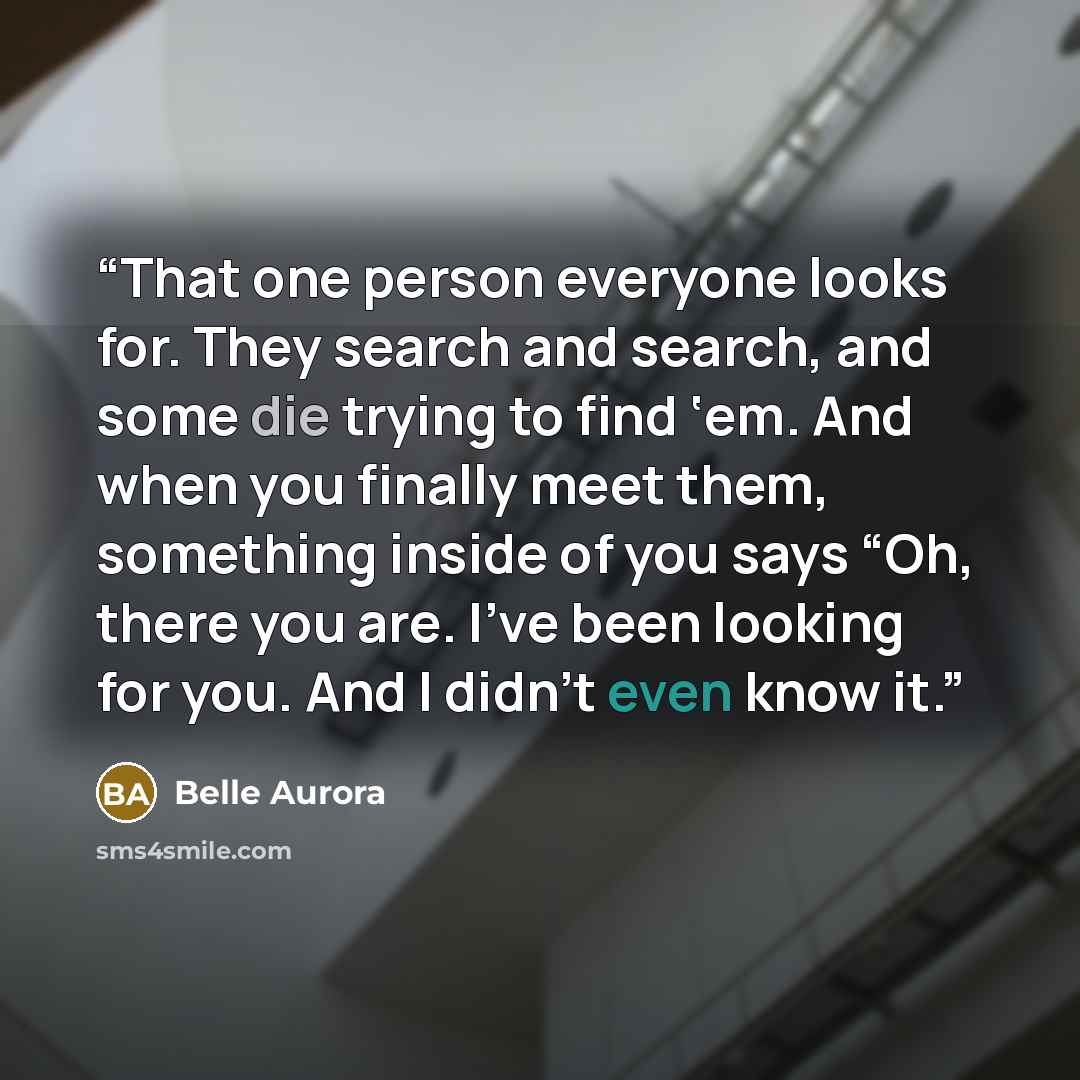 “That one person everyone looks for. They search and search, and some die trying to find ‘em. And when you finally meet them, something inside of you says “Oh, there you are. I’ve been looking for you. And I didn’t even know it.” quote by Belle Aurora