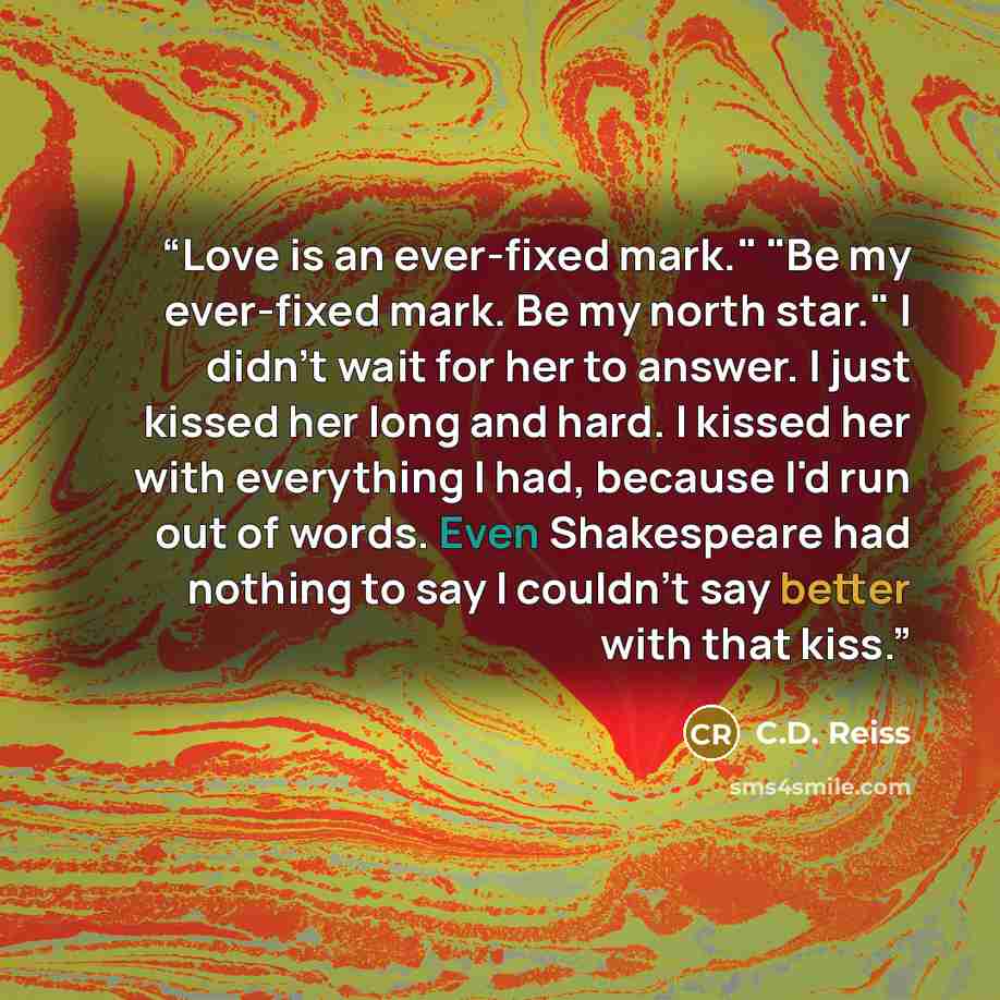 “Love is an ever-fixed mark." "Be my ever-fixed mark. Be my north star." I didn't wait for her to answer. I just kissed her long and hard. I kissed her with everything I had, because I'd run out of words. Even Shakespeare had nothing to say I couldn't say better with that kiss.” quote by C.D. Reiss