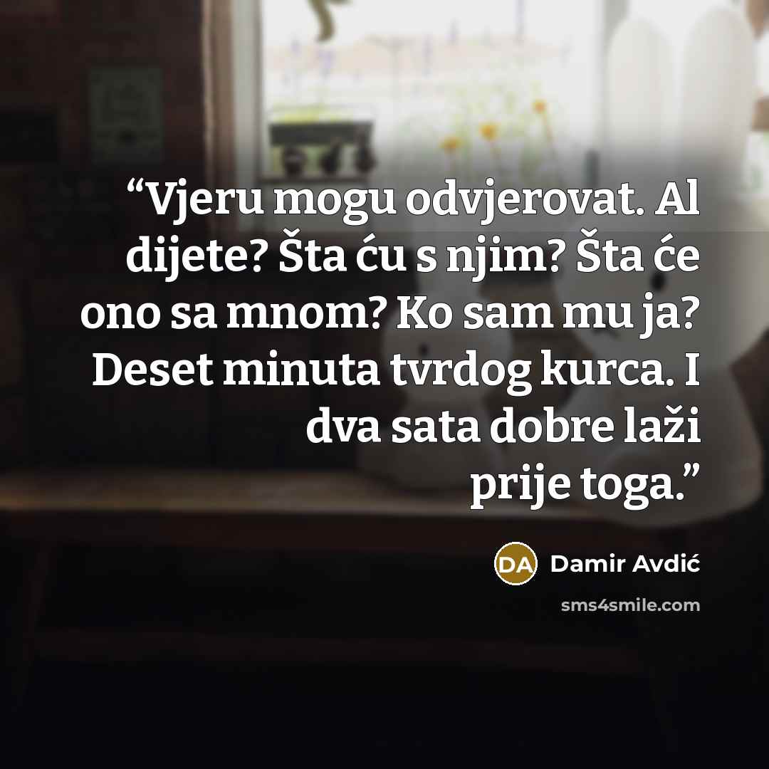 “Vjeru mogu odvjerovat. Al dijete? Šta ću s njim? Šta će ono sa mnom? Ko sam mu ja? Deset minuta tvrdog kurca. I dva sata dobre laži prije toga.” quote by Damir Avdić