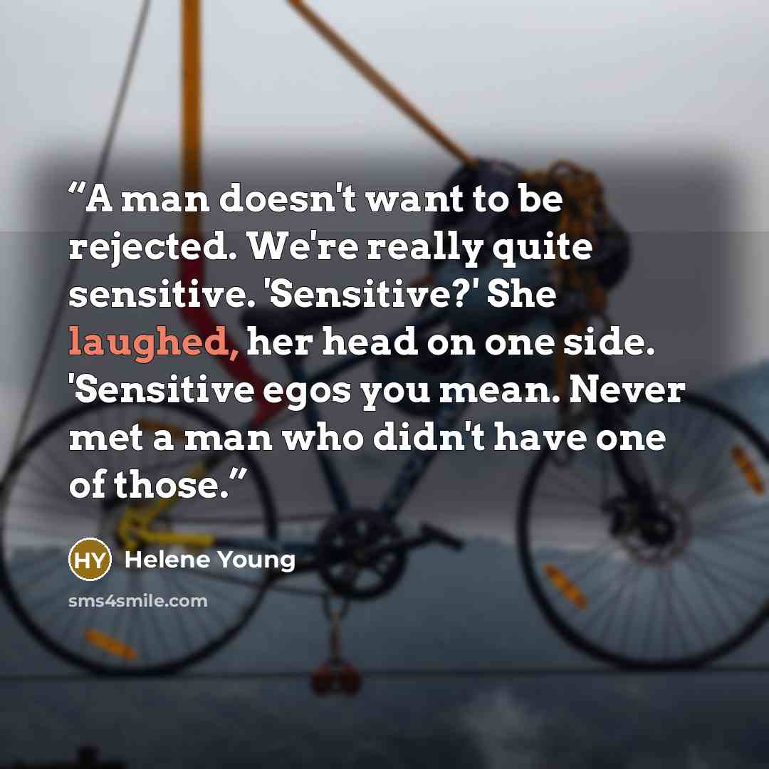 “A man doesn't want to be rejected. We're really quite sensitive. 'Sensitive?' She laughed, her head on one side. 'Sensitive egos you mean. Never met a man who didn't have one of those.” quote by Helene Young