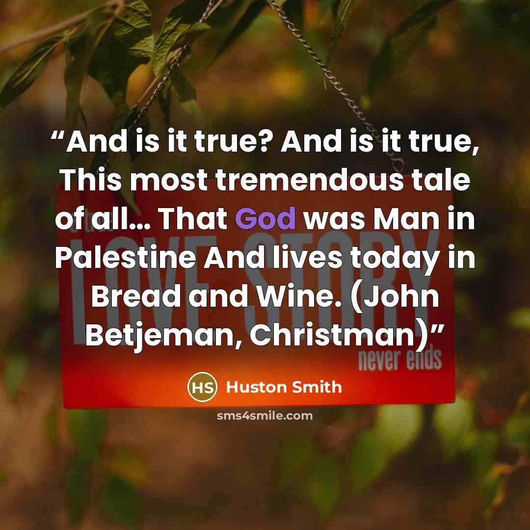 “And is it true? And is it true, This most tremendous tale of all… That God was Man in Palestine And lives today in Bread and Wine. (John Betjeman, Christman)” quote by Huston Smith