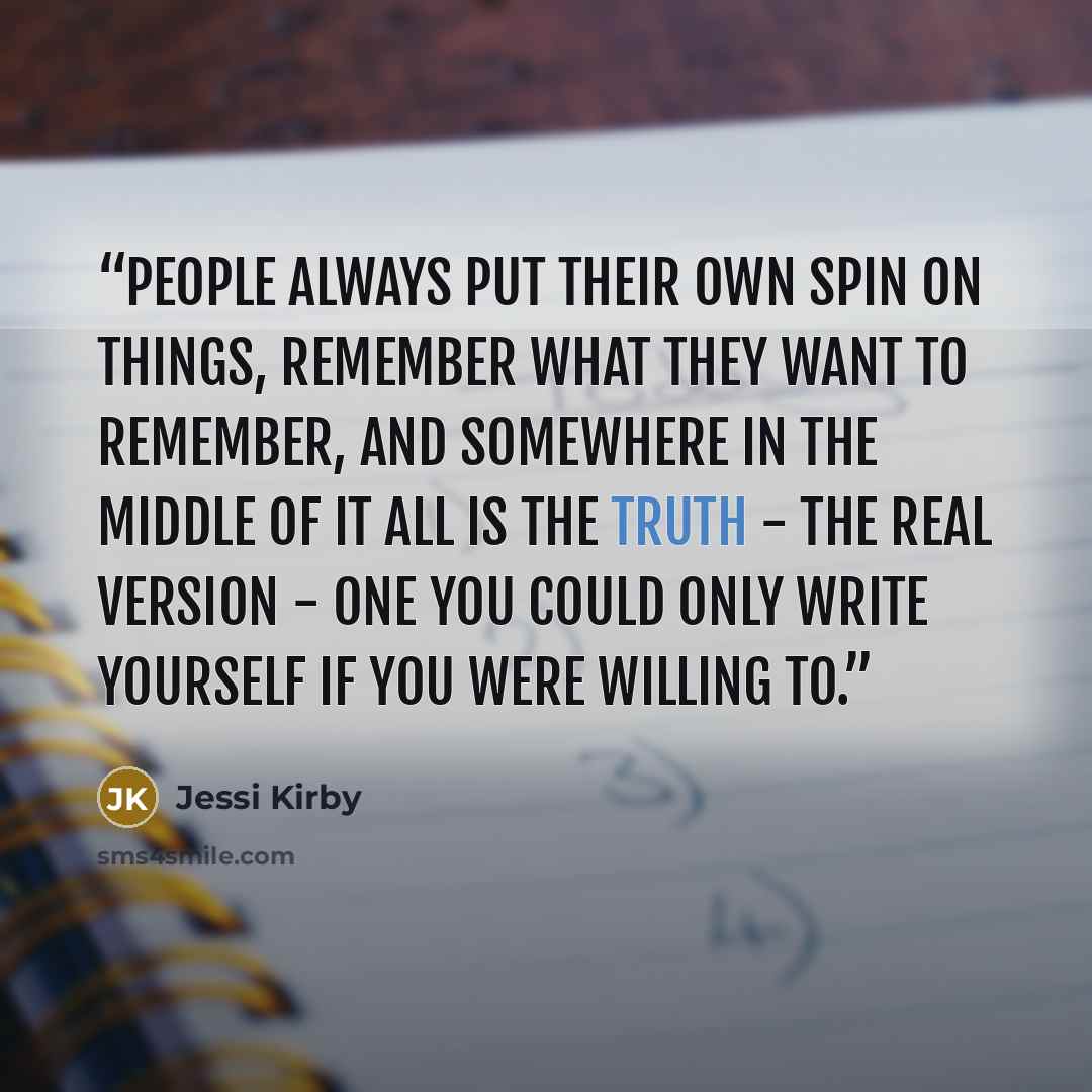 “People always put their own spin on things, remember what they want to remember, and somewhere in the middle of it all is the truth - the real version - one you could only write yourself if you were willing to.” quote by Jessi Kirby