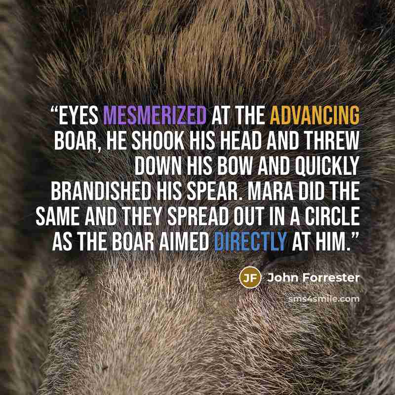 “Eyes mesmerized at the advancing boar, he shook his head and threw down his bow and quickly brandished his spear. Mara did the same and they spread out in a circle as the boar aimed directly at him.” quote by John Forrester